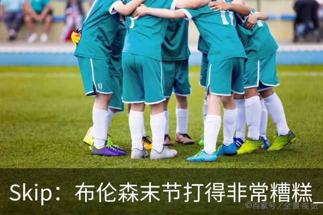 Skip：布伦森末节打得非常糟糕 但他完成了今晚最致命的一投